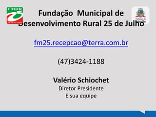 Fundação Municipal de
Desenvolvimento Rural 25 de Julho
fm25.recepcao@terra.com.br
(47)3424-1188
Valério Schiochet
Diretor Presidente
E sua equipe
 