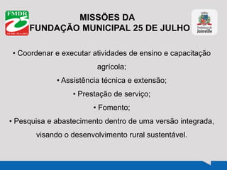MISSÕES DA
FUNDAÇÃO MUNICIPAL 25 DE JULHO
• Coordenar e executar atividades de ensino e capacitação
agrícola;
• Assistência técnica e extensão;
• Prestação de serviço;
• Fomento;
• Pesquisa e abastecimento dentro de uma versão integrada,
visando o desenvolvimento rural sustentável.
 