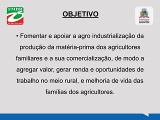 OBJETIVO
• Fomentar e apoiar a agro industrialização da
produção da matéria-prima dos agricultores
familiares e a sua comercialização, de modo a
agregar valor, gerar renda e oportunidades de
trabalho no meio rural, e melhoria de vida das
famílias dos agricultores.
 