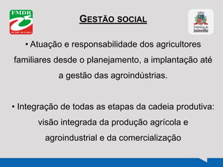 GESTÃO SOCIAL
• Atuação e responsabilidade dos agricultores
familiares desde o planejamento, a implantação até
a gestão das agroindústrias.
• Integração de todas as etapas da cadeia produtiva:
visão integrada da produção agrícola e
agroindustrial e da comercialização
 
