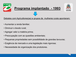 Programa implantado - 1993
Debates com Agricultores(as) e grupos de mulheres rurais apontaram:
• Aumentar a renda familiar;
• Diminuir o êxodo rural;
• Agregar valor a matéria prima;
• Preocupação com as questões ambientais;
• Pequenas propriedades sem possibilidade de grandes lavouras;
• Exigência de mercado e uma legislação mais rigorosa;
• Necessidade de organização dos produtores.
 