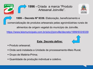 1996 - Criada a marca “Produto
Artesanal Joinville”.
1999 – Decreto Nº 9339. Elaboração, beneficiamento e
comercialização de produtos artesanais pelas agroindústrias rurais de
alimentos de origem vegetal do município de Joinville.
https://www.leismunicipais.com.br/a/sc/j/joinville/decreto/1999/933/9339
Este Decreto define:
 Produto artesanal;
 Onde será instalada a Unidade de processamento-Meio Rural;
 Grupo de Matéria-Prima;
 Quantidade da produção individual e coletivo.
 