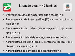 Situação atual = 40 famílias
• Derivados de cana de açúcar (melado e musse) = 8
• Processamento de frutas (geléias [7]) e suco de polpa de
fruta [2] = 9
• Processamento de raízes (aipim congelado [11]) e raiz
forte [1] = 12
• Processamento de hortaliças e legumes (conservas) = 4
• Agroindústrias de panificação e confeitaria (cucas, pães,
biscoitos, entre outros) = 13
• Agroindústrias de derivados de origem animal = 1
 