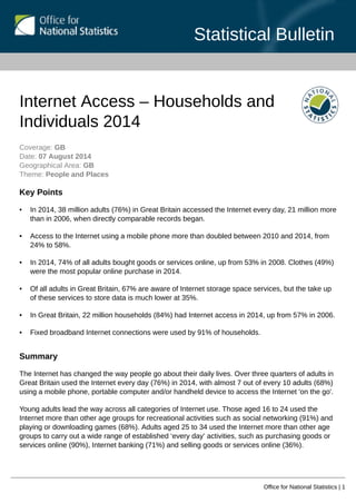 Statistical Bulletin
Office for National Statistics | 1
Internet Access – Households and
Individuals 2014
Coverage: GB
Date: 07 August 2014
Geographical Area: GB
Theme: People and Places
Key Points
• In 2014, 38 million adults (76%) in Great Britain accessed the Internet every day, 21 million more
than in 2006, when directly comparable records began.
• Access to the Internet using a mobile phone more than doubled between 2010 and 2014, from
24% to 58%.
• In 2014, 74% of all adults bought goods or services online, up from 53% in 2008. Clothes (49%)
were the most popular online purchase in 2014.
• Of all adults in Great Britain, 67% are aware of Internet storage space services, but the take up
of these services to store data is much lower at 35%.
• In Great Britain, 22 million households (84%) had Internet access in 2014, up from 57% in 2006.
• Fixed broadband Internet connections were used by 91% of households.
Summary
The Internet has changed the way people go about their daily lives. Over three quarters of adults in
Great Britain used the Internet every day (76%) in 2014, with almost 7 out of every 10 adults (68%)
using a mobile phone, portable computer and/or handheld device to access the Internet 'on the go'.
Young adults lead the way across all categories of Internet use. Those aged 16 to 24 used the
Internet more than other age groups for recreational activities such as social networking (91%) and
playing or downloading games (68%). Adults aged 25 to 34 used the Internet more than other age
groups to carry out a wide range of established ‘every day’ activities, such as purchasing goods or
services online (90%), Internet banking (71%) and selling goods or services online (36%).
 