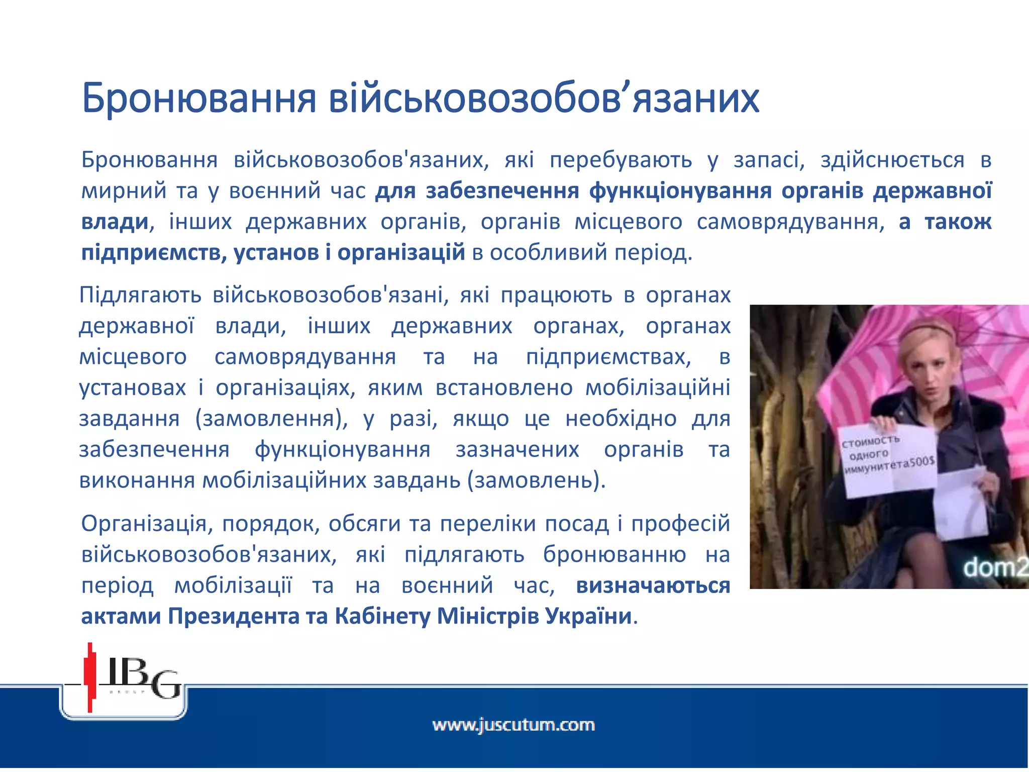 Бронювання військовозобов'язаних, які перебувають у запасі, здійснюється в
мирний та у воєнний час для забезпечення функціонування органів державної
влади, інших державних органів, органів місцевого самоврядування, а також
підприємств, установ і організацій в особливий період.
Бронювання військовозобов’язаних
Підлягають військовозобов'язані, які працюють в органах
державної влади, інших державних органах, органах
місцевого самоврядування та на підприємствах, в
установах і організаціях, яким встановлено мобілізаційні
завдання (замовлення), у разі, якщо це необхідно для
забезпечення функціонування зазначених органів та
виконання мобілізаційних завдань (замовлень).
Організація, порядок, обсяги та переліки посад і професій
військовозобов'язаних, які підлягають бронюванню на
період мобілізації та на воєнний час, визначаються
актами Президента та Кабінету Міністрів України.
 