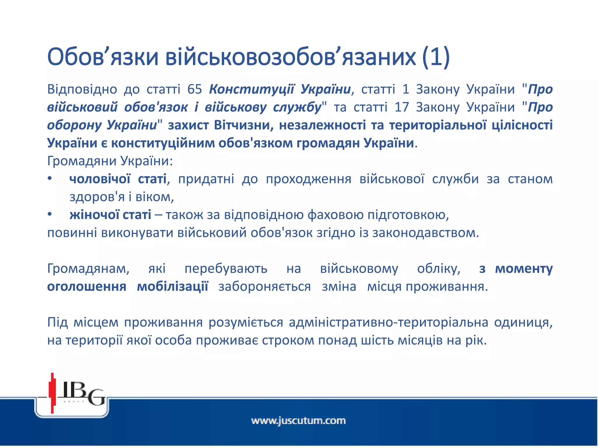 Підготовлено АО «ЮСКУТУМ». www.juscutum.com . 2014 рік.
Відповідно до статті 65 Конституції України, статті 1 Закону України "Про
військовий обов'язок і військову службу" та статті 17 Закону України "Про
оборону України" захист Вітчизни, незалежності та територіальної цілісності
України є конституційним обов'язком громадян України.
Громадяни України:
• чоловічої статі, придатні до проходження військової служби за станом
здоров'я і віком,
• жіночої статі – також за відповідною фаховою підготовкою,
повинні виконувати військовий обов'язок згідно із законодавством.
Громадянам, які перебувають на військовому обліку, з моменту
оголошення мобілізації забороняється зміна місця проживання.
Під місцем проживання розуміється адміністративно-територіальна одиниця,
на території якої особа проживає строком понад шість місяців на рік.
Обов’язки військовозобов’язаних (1)
 