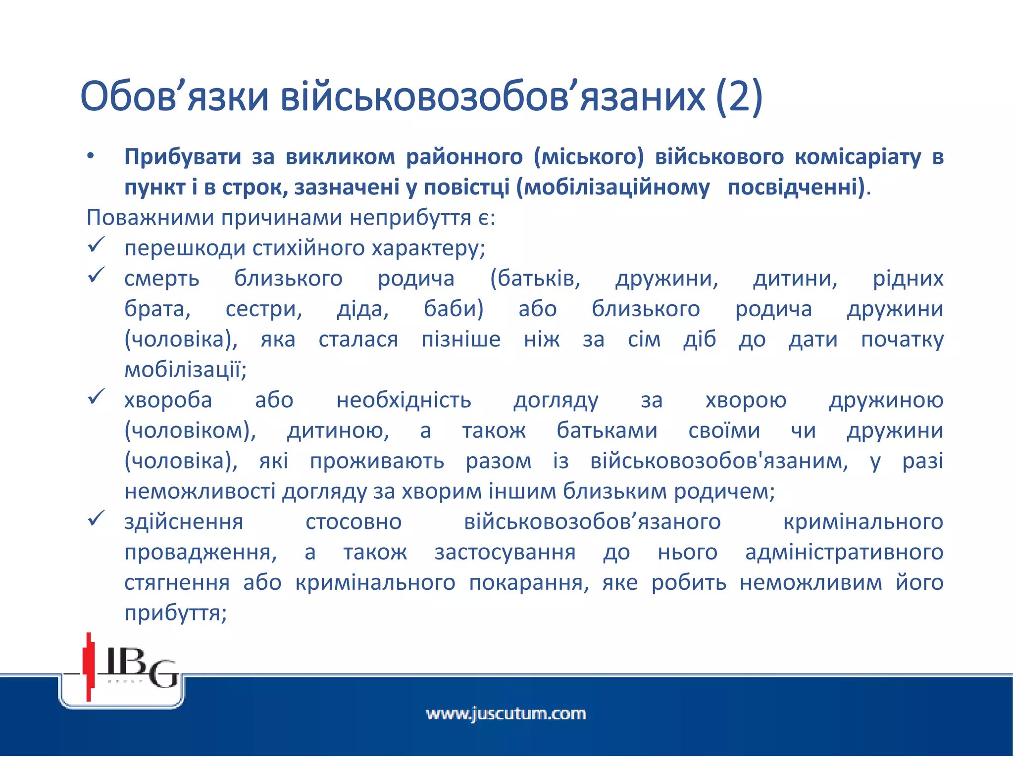 Підготовлено АО «ЮСКУТУМ». www.juscutum.com . 2014 рік.
• Прибувати за викликом районного (міського) військового комісаріату в
пункт і в строк, зазначені у повістці (мобілізаційному посвідченні).
Поважними причинами неприбуття є:
 перешкоди стихійного характеру;
 смерть близького родича (батьків, дружини, дитини, рідних
брата, сестри, діда, баби) або близького родича дружини
(чоловіка), яка сталася пізніше ніж за сім діб до дати початку
мобілізації;
 хвороба або необхідність догляду за хворою дружиною
(чоловіком), дитиною, а також батьками своїми чи дружини
(чоловіка), які проживають разом із військовозобов'язаним, у разі
неможливості догляду за хворим іншим близьким родичем;
 здійснення стосовно військовозобов’язаного кримінального
провадження, а також застосування до нього адміністративного
стягнення або кримінального покарання, яке робить неможливим його
прибуття;
Обов’язки військовозобов’язаних (2)
 