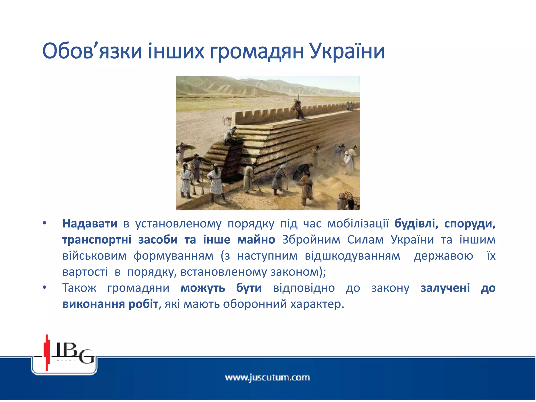 • Надавати в установленому порядку під час мобілізації будівлі, споруди,
транспортні засоби та інше майно Збройним Силам України та іншим
військовим формуванням (з наступним відшкодуванням державою їх
вартості в порядку, встановленому законом);
• Також громадяни можуть бути відповідно до закону залучені до
виконання робіт, які мають оборонний характер.
Обов’язки інших громадян України
 