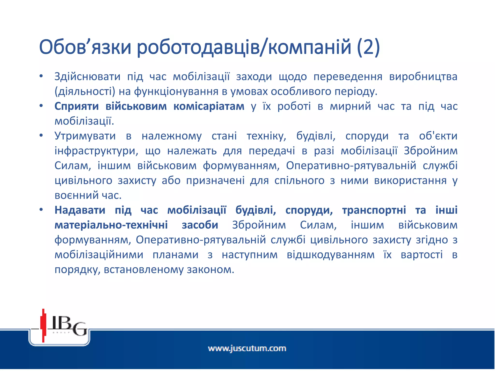 • Здійснювати під час мобілізації заходи щодо переведення виробництва
(діяльності) на функціонування в умовах особливого періоду.
• Сприяти військовим комісаріатам у їх роботі в мирний час та під час
мобілізації.
• Утримувати в належному стані техніку, будівлі, споруди та об'єкти
інфраструктури, що належать для передачі в разі мобілізації Збройним
Силам, іншим військовим формуванням, Оперативно-рятувальній службі
цивільного захисту або призначені для спільного з ними використання у
воєнний час.
• Надавати під час мобілізації будівлі, споруди, транспортні та інші
матеріально-технічні засоби Збройним Силам, іншим військовим
формуванням, Оперативно-рятувальній службі цивільного захисту згідно з
мобілізаційними планами з наступним відшкодуванням їх вартості в
порядку, встановленому законом.
Обов’язки роботодавців/компаній (2)
 