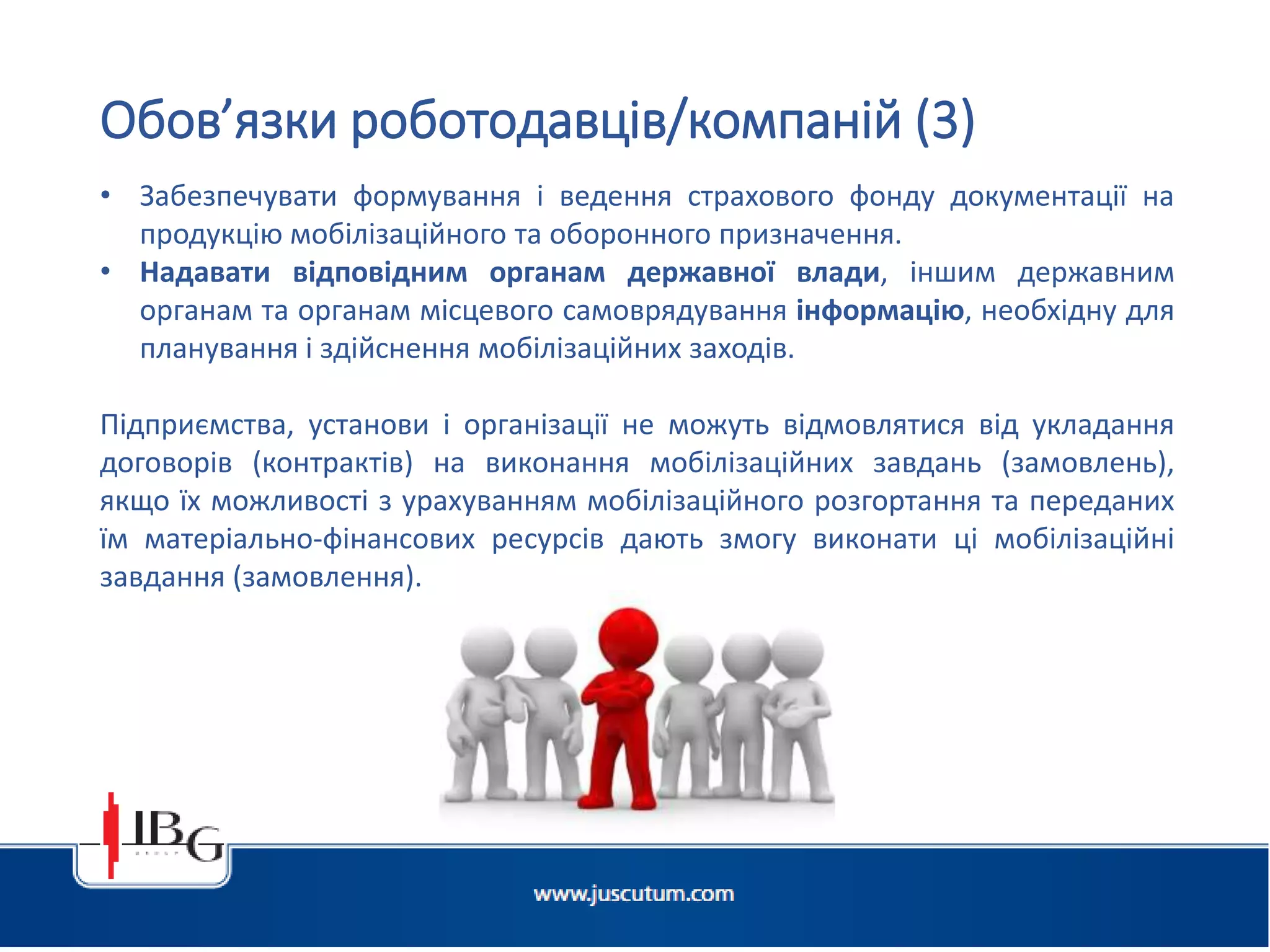 Підготовлено АО «ЮСКУТУМ». www.juscutum.com . 2014 рік.
• Забезпечувати формування і ведення страхового фонду документації на
продукцію мобілізаційного та оборонного призначення.
• Надавати відповідним органам державної влади, іншим державним
органам та органам місцевого самоврядування інформацію, необхідну для
планування і здійснення мобілізаційних заходів.
Підприємства, установи і організації не можуть відмовлятися від укладання
договорів (контрактів) на виконання мобілізаційних завдань (замовлень),
якщо їх можливості з урахуванням мобілізаційного розгортання та переданих
їм матеріально-фінансових ресурсів дають змогу виконати ці мобілізаційні
завдання (замовлення).
Обов’язки роботодавців/компаній (3)
 