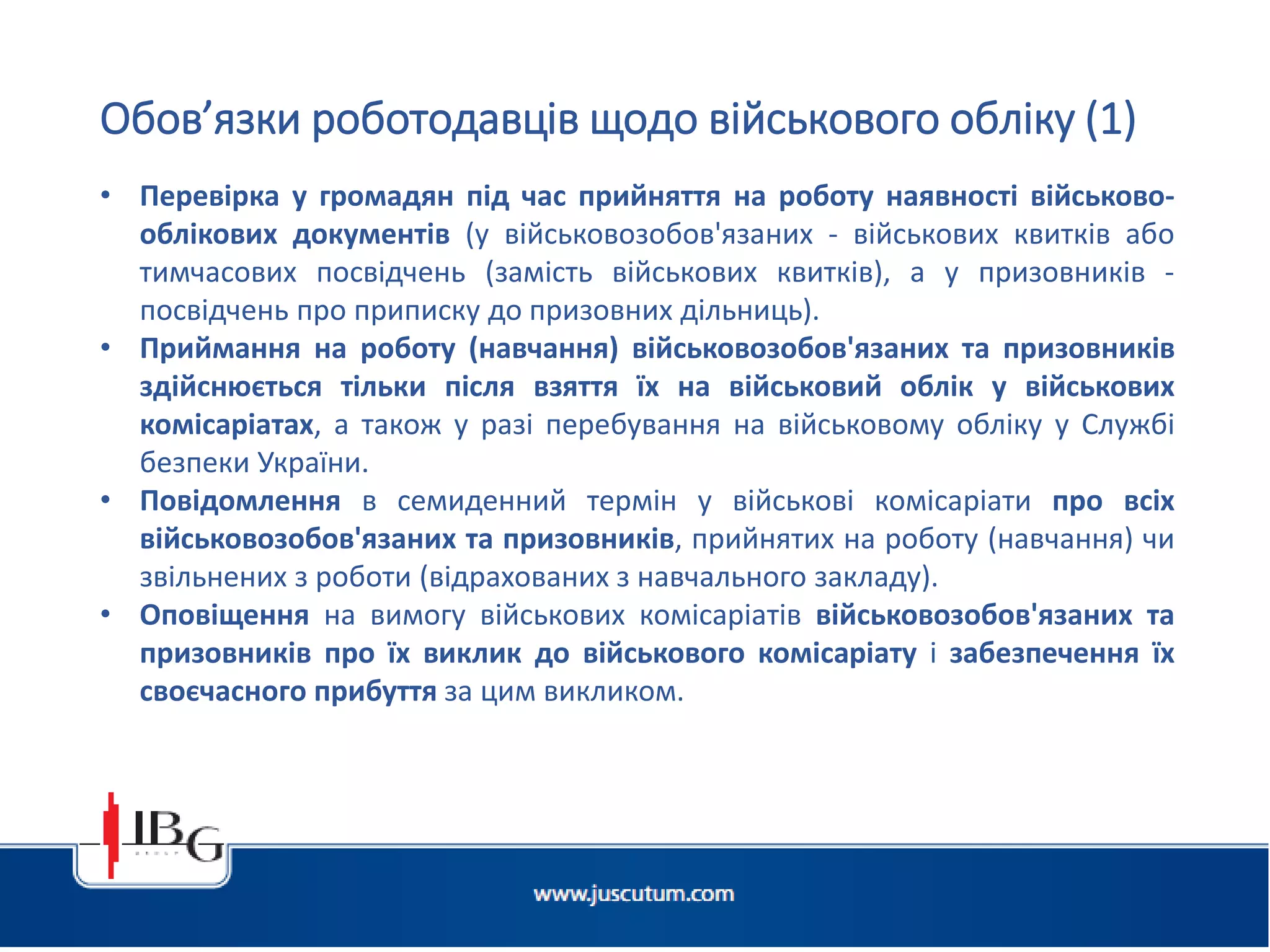 Підготовлено АО «ЮСКУТУМ». www.juscutum.com . 2014 рік.
• Перевірка у громадян під час прийняття на роботу наявності військово-
облікових документів (у військовозобов'язаних - військових квитків або
тимчасових посвідчень (замість військових квитків), а у призовників -
посвідчень про приписку до призовних дільниць).
• Приймання на роботу (навчання) військовозобов'язаних та призовників
здійснюється тільки після взяття їх на військовий облік у військових
комісаріатах, а також у разі перебування на військовому обліку у Службі
безпеки України.
• Повідомлення в семиденний термін у військові комісаріати про всіх
військовозобов'язаних та призовників, прийнятих на роботу (навчання) чи
звільнених з роботи (відрахованих з навчального закладу).
• Оповіщення на вимогу військових комісаріатів військовозобов'язаних та
призовників про їх виклик до військового комісаріату і забезпечення їх
своєчасного прибуття за цим викликом.
Обов’язки роботодавців щодо військового обліку (1)
 