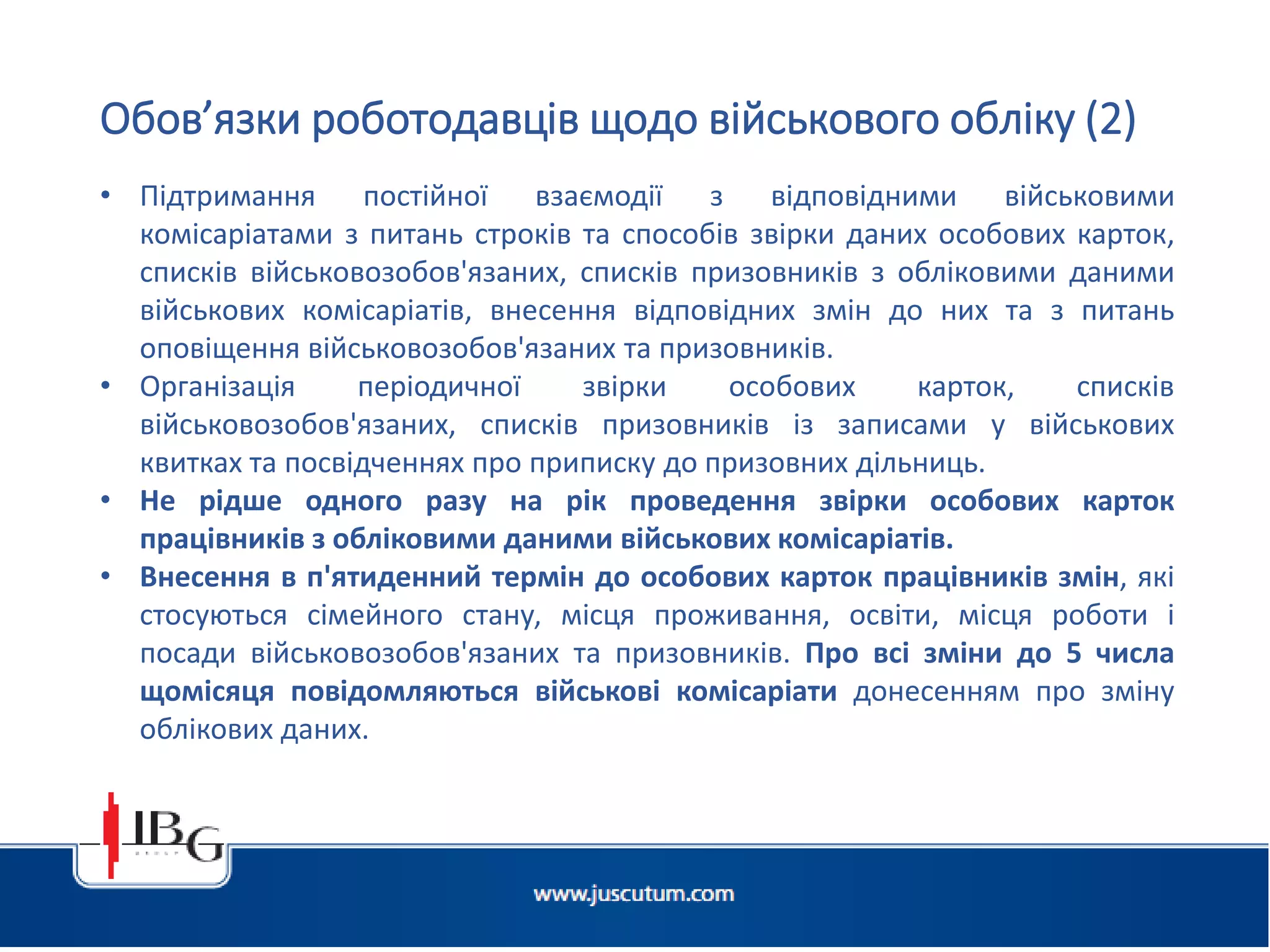 Підготовлено АО «ЮСКУТУМ». www.juscutum.com . 2014 рік.
• Підтримання постійної взаємодії з відповідними військовими
комісаріатами з питань строків та способів звірки даних особових карток,
списків військовозобов'язаних, списків призовників з обліковими даними
військових комісаріатів, внесення відповідних змін до них та з питань
оповіщення військовозобов'язаних та призовників.
• Організація періодичної звірки особових карток, списків
військовозобов'язаних, списків призовників із записами у військових
квитках та посвідченнях про приписку до призовних дільниць.
• Не рідше одного разу на рік проведення звірки особових карток
працівників з обліковими даними військових комісаріатів.
• Внесення в п'ятиденний термін до особових карток працівників змін, які
стосуються сімейного стану, місця проживання, освіти, місця роботи і
посади військовозобов'язаних та призовників. Про всі зміни до 5 числа
щомісяця повідомляються військові комісаріати донесенням про зміну
облікових даних.
Обов’язки роботодавців щодо військового обліку (2)
 