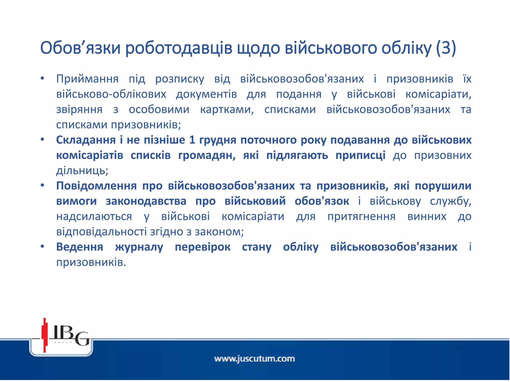 Підготовлено АО «ЮСКУТУМ». www.juscutum.com . 2014 рік.
• Приймання під розписку від військовозобов'язаних і призовників їх
військово-облікових документів для подання у військові комісаріати,
звіряння з особовими картками, списками військовозобов'язаних та
списками призовників;
• Складання і не пізніше 1 грудня поточного року подавання до військових
комісаріатів списків громадян, які підлягають приписці до призовних
дільниць;
• Повідомлення про військовозобов'язаних та призовників, які порушили
вимоги законодавства про військовий обов'язок і військову службу,
надсилаються у військові комісаріати для притягнення винних до
відповідальності згідно з законом;
• Ведення журналу перевірок стану обліку військовозобов'язаних і
призовників.
Обов’язки роботодавців щодо військового обліку (3)
 