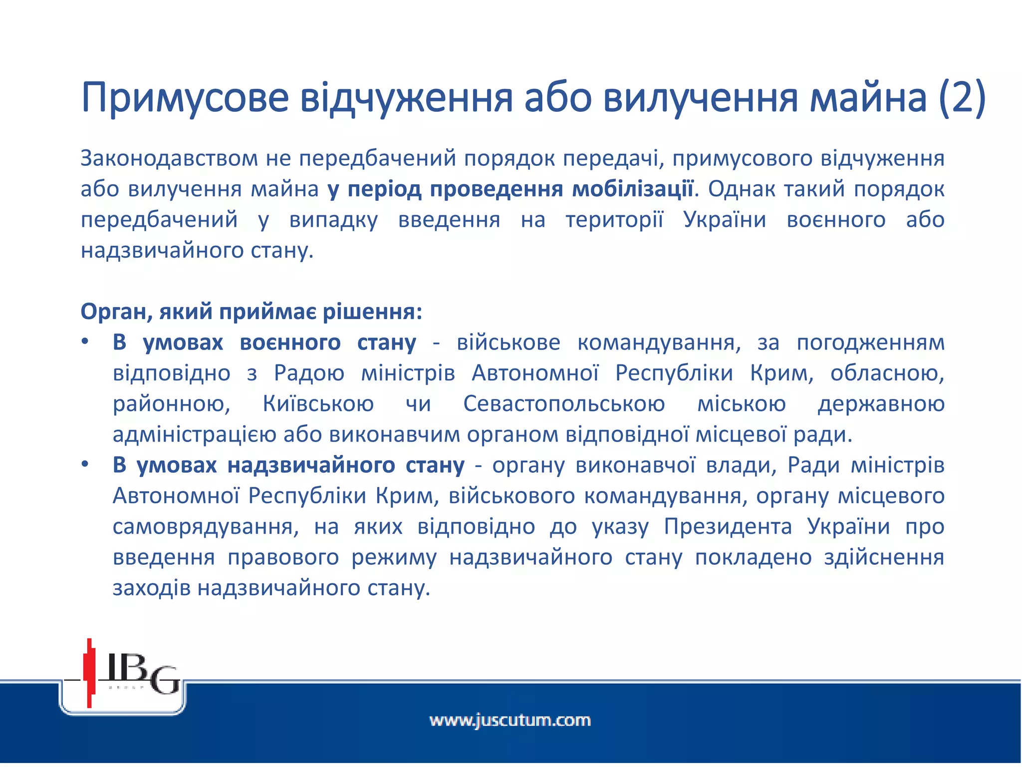 Підготовлено АО «ЮСКУТУМ». www.juscutum.com . 2014 рік.
Законодавством не передбачений порядок передачі, примусового відчуження
або вилучення майна у період проведення мобілізації. Однак такий порядок
передбачений у випадку введення на території України воєнного або
надзвичайного стану.
Орган, який приймає рішення:
• В умовах воєнного стану - військове командування, за погодженням
відповідно з Радою міністрів Автономної Республіки Крим, обласною,
районною, Київською чи Севастопольською міською державною
адміністрацією або виконавчим органом відповідної місцевої ради.
• В умовах надзвичайного стану - органу виконавчої влади, Ради міністрів
Автономної Республіки Крим, військового командування, органу місцевого
самоврядування, на яких відповідно до указу Президента України про
введення правового режиму надзвичайного стану покладено здійснення
заходів надзвичайного стану.
Примусове відчуження або вилучення майна (2)
 