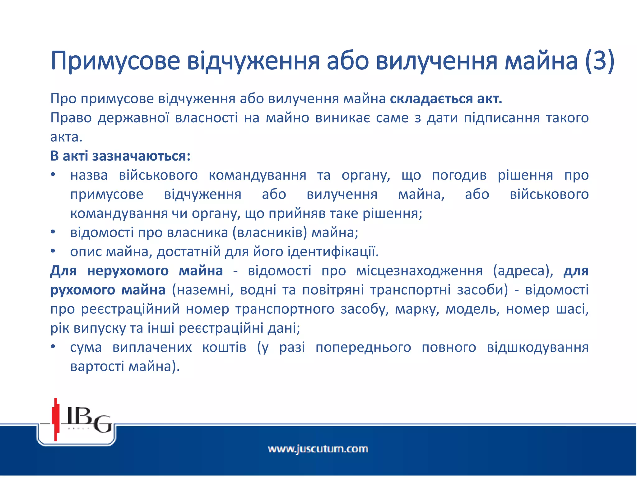 Підготовлено АО «ЮСКУТУМ». www.juscutum.com . 2014 рік.
Про примусове відчуження або вилучення майна складається акт.
Право державної власності на майно виникає саме з дати підписання такого
акта.
В акті зазначаються:
• назва військового командування та органу, що погодив рішення про
примусове відчуження або вилучення майна, або військового
командування чи органу, що прийняв таке рішення;
• відомості про власника (власників) майна;
• опис майна, достатній для його ідентифікації.
Для нерухомого майна - відомості про місцезнаходження (адреса), для
рухомого майна (наземні, водні та повітряні транспортні засоби) - відомості
про реєстраційний номер транспортного засобу, марку, модель, номер шасі,
рік випуску та інші реєстраційні дані;
• сума виплачених коштів (у разі попереднього повного відшкодування
вартості майна).
Примусове відчуження або вилучення майна (3)
 