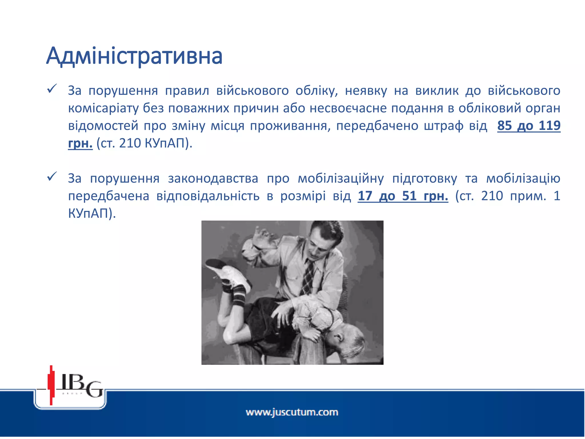  За порушення правил військового обліку, неявку на виклик до військового
комісаріату без поважних причин або несвоєчасне подання в обліковий орган
відомостей про зміну місця проживання, передбачено штраф від 85 до 119
грн. (ст. 210 КУпАП).
 За порушення законодавства про мобілізаційну підготовку та мобілізацію
передбачена відповідальність в розмірі від 17 до 51 грн. (ст. 210 прим. 1
КУпАП).
Адміністративна
 