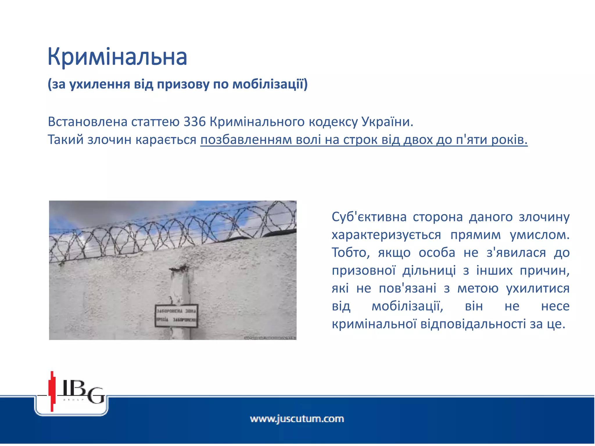 Підготовлено АО «ЮСКУТУМ». www.juscutum.com . 2014 рік.
Встановлена статтею 336 Кримінального кодексу України.
Такий злочин карається позбавленням волі на строк від двох до п'яти років.
Кримінальна
(за ухилення від призову по мобілізації)
Суб'єктивна сторона даного злочину
характеризується прямим умислом.
Тобто, якщо особа не з'явилася до
призовної дільниці з інших причин,
які не пов'язані з метою ухилитися
від мобілізації, він не несе
кримінальної відповідальності за це.
 