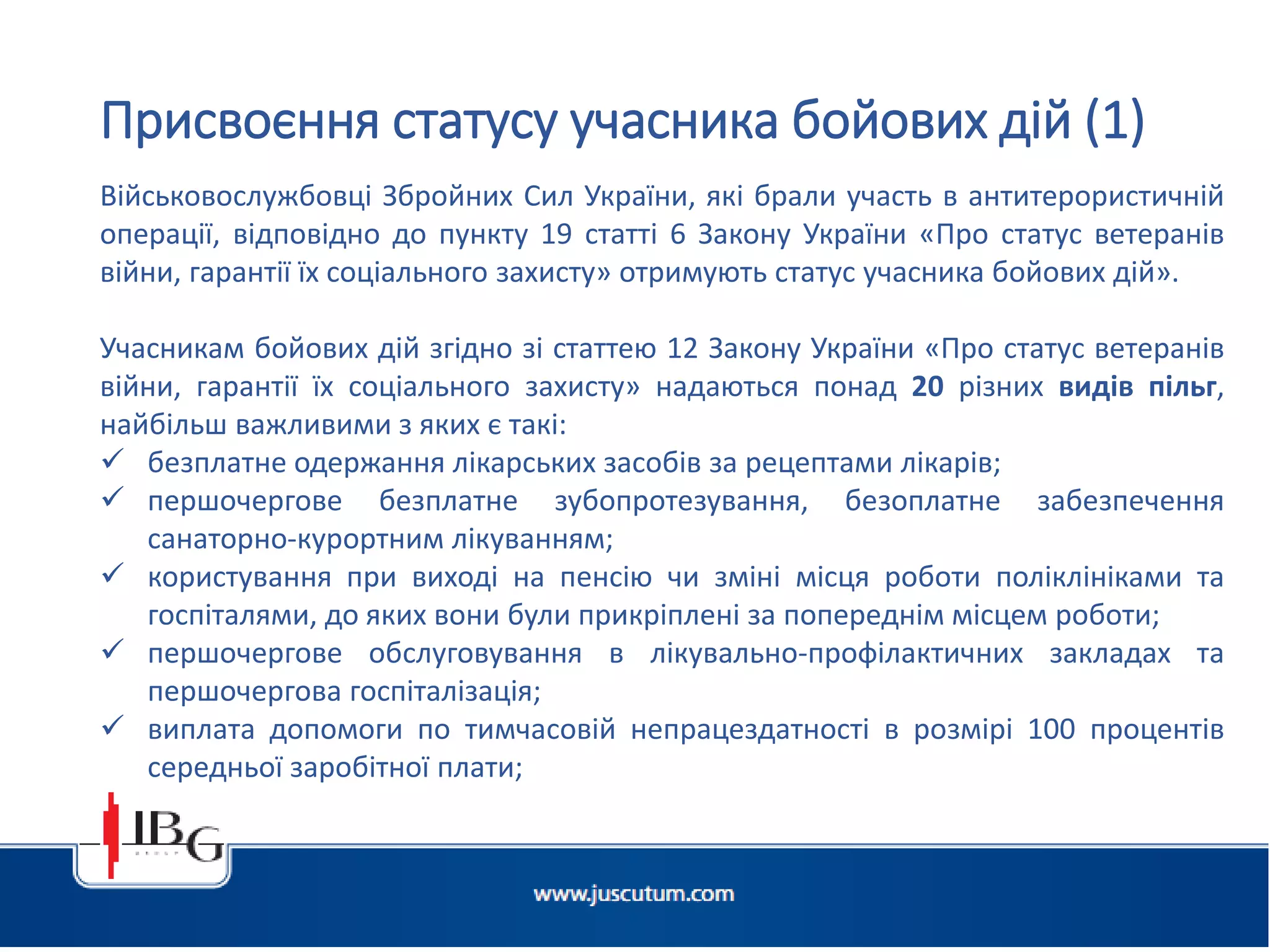 Підготовлено АО «ЮСКУТУМ». www.juscutum.com . 2014 рік.
Військовослужбовці Збройних Сил України, які брали участь в антитерористичній
операції, відповідно до пункту 19 статті 6 Закону України «Про статус ветеранів
війни, гарантії їх соціального захисту» отримують статус учасника бойових дій».
Учасникам бойових дій згідно зі статтею 12 Закону України «Про статус ветеранів
війни, гарантії їх соціального захисту» надаються понад 20 різних видів пільг,
найбільш важливими з яких є такі:
 безплатне одержання лікарських засобів за рецептами лікарів;
 першочергове безплатне зубопротезування, безоплатне забезпечення
санаторно-курортним лікуванням;
 користування при виході на пенсію чи зміні місця роботи поліклініками та
госпіталями, до яких вони були прикріплені за попереднім місцем роботи;
 першочергове обслуговування в лікувально-профілактичних закладах та
першочергова госпіталізація;
 виплата допомоги по тимчасовій непрацездатності в розмірі 100 процентів
середньої заробітної плати;
Присвоєння статусу учасника бойових дій (1)
 