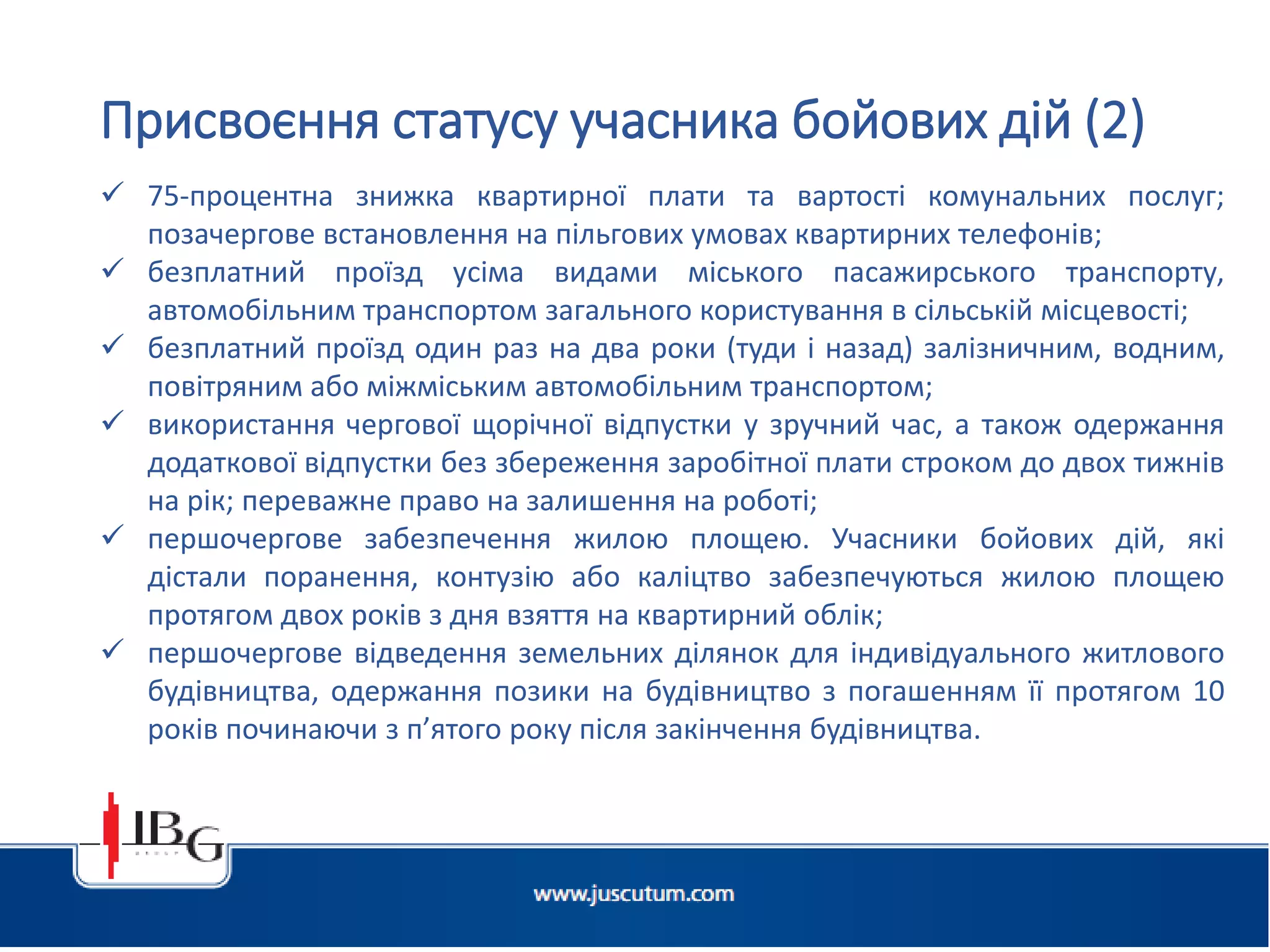 Підготовлено АО «ЮСКУТУМ». www.juscutum.com . 2014 рік.
 75-процентна знижка квартирної плати та вартості комунальних послуг;
позачергове встановлення на пільгових умовах квартирних телефонів;
 безплатний проїзд усіма видами міського пасажирського транспорту,
автомобільним транспортом загального користування в сільській місцевості;
 безплатний проїзд один раз на два роки (туди і назад) залізничним, водним,
повітряним або міжміським автомобільним транспортом;
 використання чергової щорічної відпустки у зручний час, а також одержання
додаткової відпустки без збереження заробітної плати строком до двох тижнів
на рік; переважне право на залишення на роботі;
 першочергове забезпечення жилою площею. Учасники бойових дій, які
дістали поранення, контузію або каліцтво забезпечуються жилою площею
протягом двох років з дня взяття на квартирний облік;
 першочергове відведення земельних ділянок для індивідуального житлового
будівництва, одержання позики на будівництво з погашенням її протягом 10
років починаючи з п’ятого року після закінчення будівництва.
Присвоєння статусу учасника бойових дій (2)
 