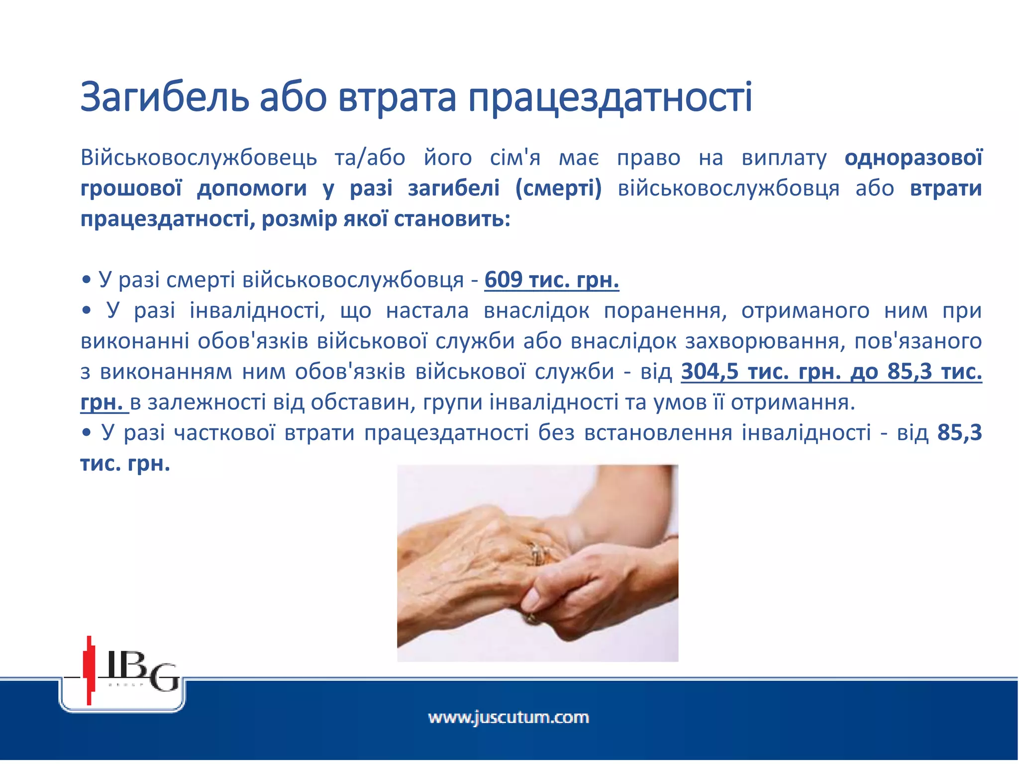 Підготовлено АО «ЮСКУТУМ». www.juscutum.com . 2014 рік.
Військовослужбовець та/або його сім'я має право на виплату одноразової
грошової допомоги у разі загибелі (смерті) військовослужбовця або втрати
працездатності, розмір якої становить:
• У разі смерті військовослужбовця - 609 тис. грн.
• У разі інвалідності, що настала внаслідок поранення, отриманого ним при
виконанні обов'язків військової служби або внаслідок захворювання, пов'язаного
з виконанням ним обов'язків військової служби - від 304,5 тис. грн. до 85,3 тис.
грн. в залежності від обставин, групи інвалідності та умов її отримання.
• У разі часткової втрати працездатності без встановлення інвалідності - від 85,3
тис. грн.
Загибель або втрата працездатності
 
