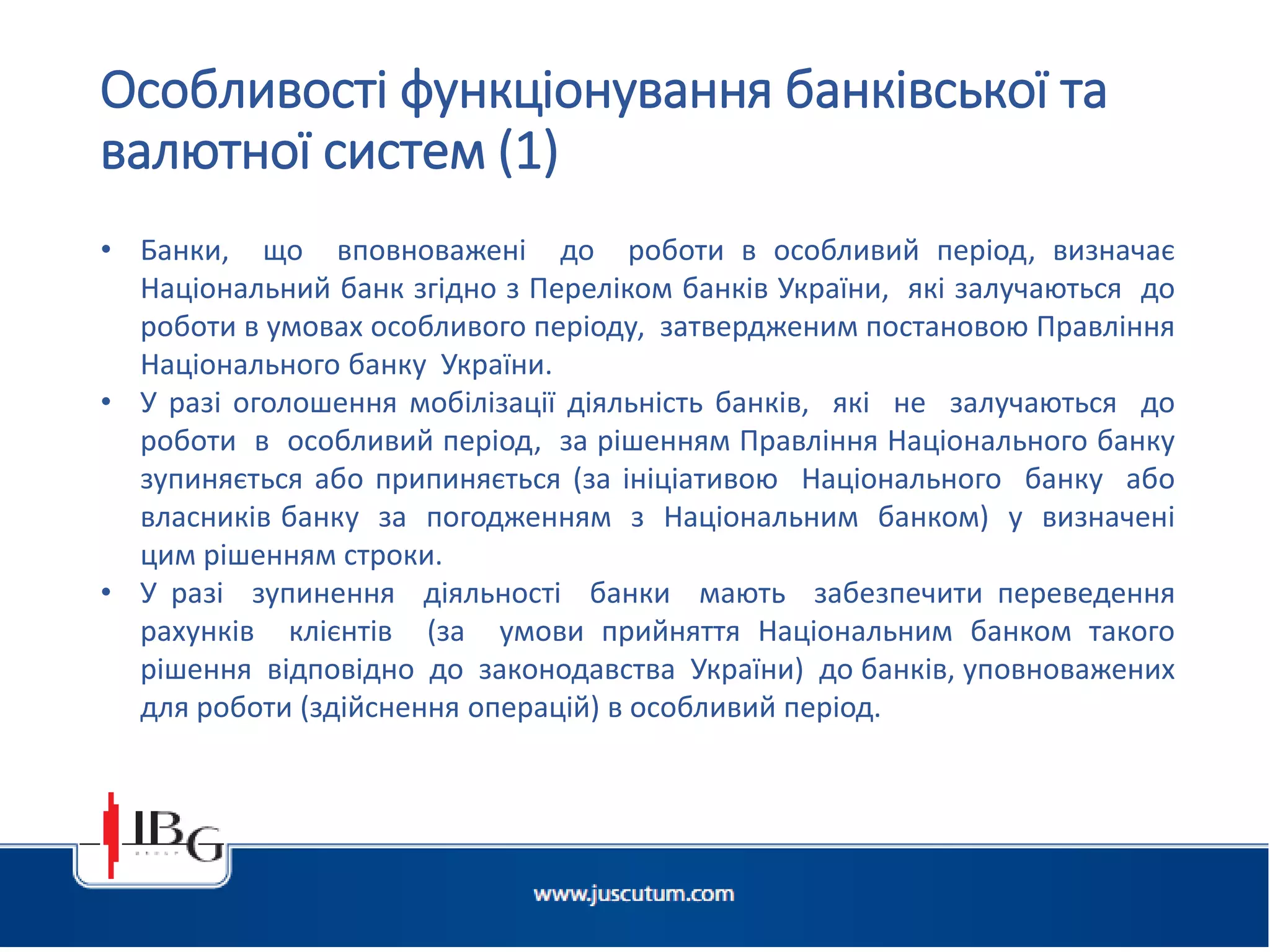 • Банки, що вповноважені до роботи в особливий період, визначає
Національний банк згідно з Переліком банків України, які залучаються до
роботи в умовах особливого періоду, затвердженим постановою Правління
Національного банку України.
• У разі оголошення мобілізації діяльність банків, які не залучаються до
роботи в особливий період, за рішенням Правління Національного банку
зупиняється або припиняється (за ініціативою Національного банку або
власників банку за погодженням з Національним банком) у визначені
цим рішенням строки.
• У разі зупинення діяльності банки мають забезпечити переведення
рахунків клієнтів (за умови прийняття Національним банком такого
рішення відповідно до законодавства України) до банків, уповноважених
для роботи (здійснення операцій) в особливий період.
Особливості функціонування банківської та
валютної систем (1)
 