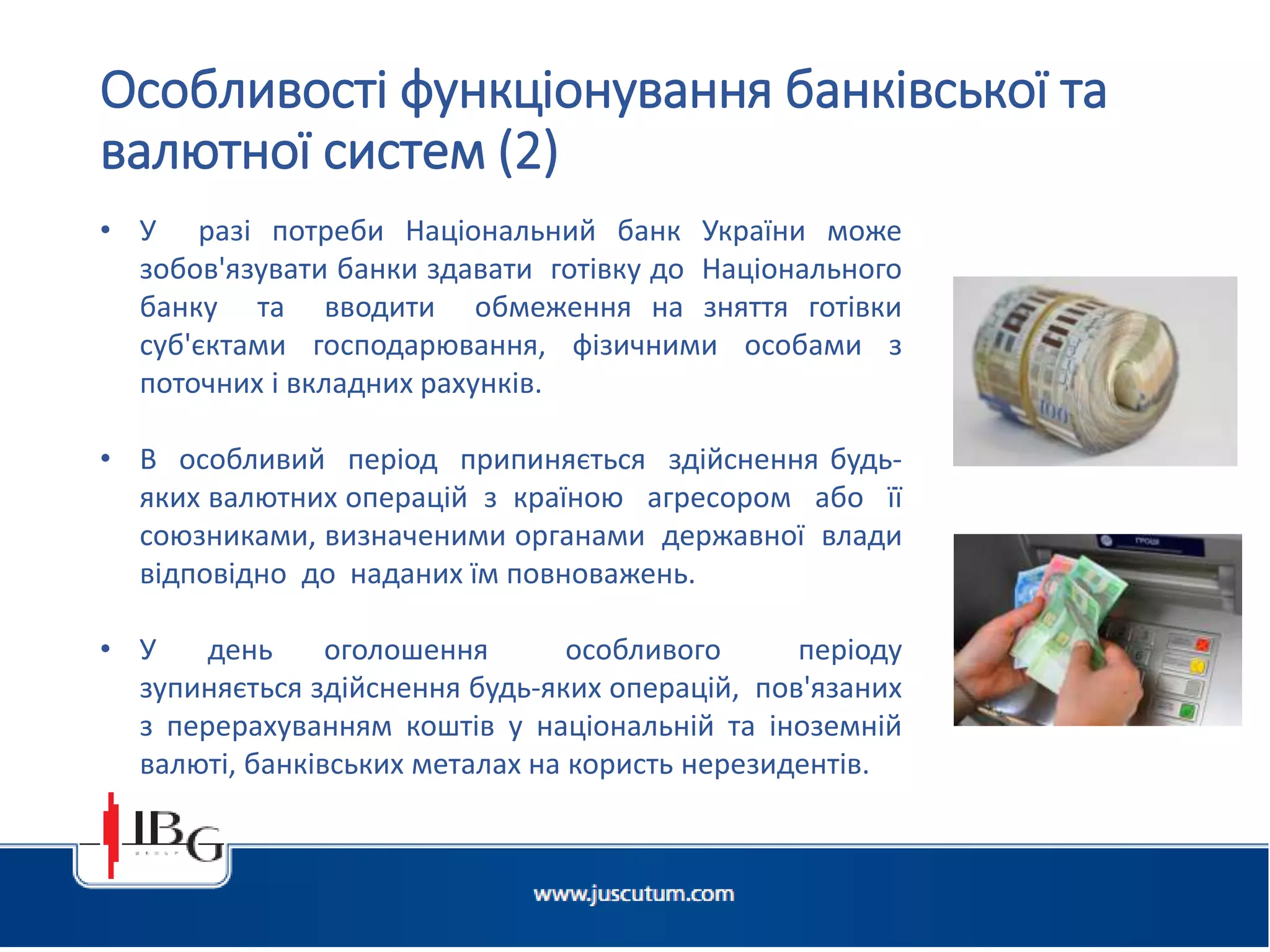 • У разі потреби Національний банк України може
зобов'язувати банки здавати готівку до Національного
банку та вводити обмеження на зняття готівки
суб'єктами господарювання, фізичними особами з
поточних і вкладних рахунків.
• В особливий період припиняється здійснення будь-
яких валютних операцій з країною агресором або її
союзниками, визначеними органами державної влади
відповідно до наданих їм повноважень.
• У день оголошення особливого періоду
зупиняється здійснення будь-яких операцій, пов'язаних
з перерахуванням коштів у національній та іноземній
валюті, банківських металах на користь нерезидентів.
Особливості функціонування банківської та
валютної систем (2)
 