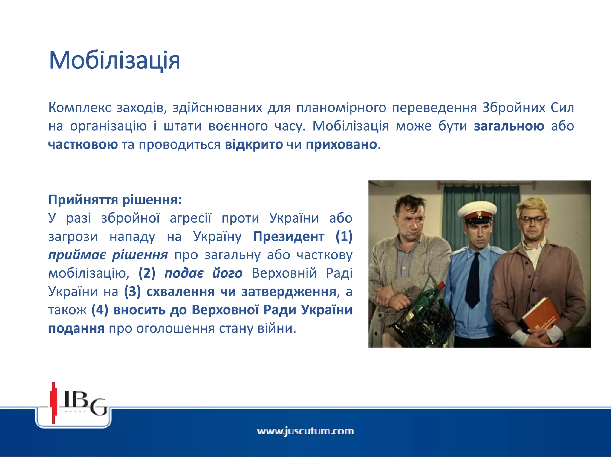 Підготовлено АО «ЮСКУТУМ». www.juscutum.com . 2014 рік.
Комплекс заходів, здійснюваних для планомірного переведення Збройних Сил
на організацію і штати воєнного часу. Мобілізація може бути загальною або
частковою та проводиться відкрито чи приховано.
Мобілізація
Прийняття рішення:
У разі збройної агресії проти України або
загрози нападу на Україну Президент (1)
приймає рішення про загальну або часткову
мобілізацію, (2) подає його Верховній Раді
України на (3) схвалення чи затвердження, а
також (4) вносить до Верховної Ради України
подання про оголошення стану війни.
 