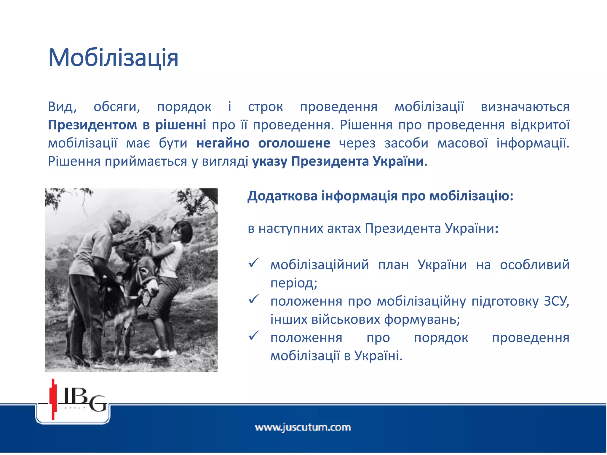 Підготовлено АО «ЮСКУТУМ». www.juscutum.com . 2014 рік.
Мобілізація
Вид, обсяги, порядок і строк проведення мобілізації визначаються
Президентом в рішенні про її проведення. Рішення про проведення відкритої
мобілізації має бути негайно оголошене через засоби масової інформації.
Рішення приймається у вигляді указу Президента України.
Додаткова інформація про мобілізацію:
в наступних актах Президента України:
 мобілізаційний план України на особливий
період;
 положення про мобілізаційну підготовку ЗСУ,
інших військових формувань;
 положення про порядок проведення
мобілізації в Україні.
 