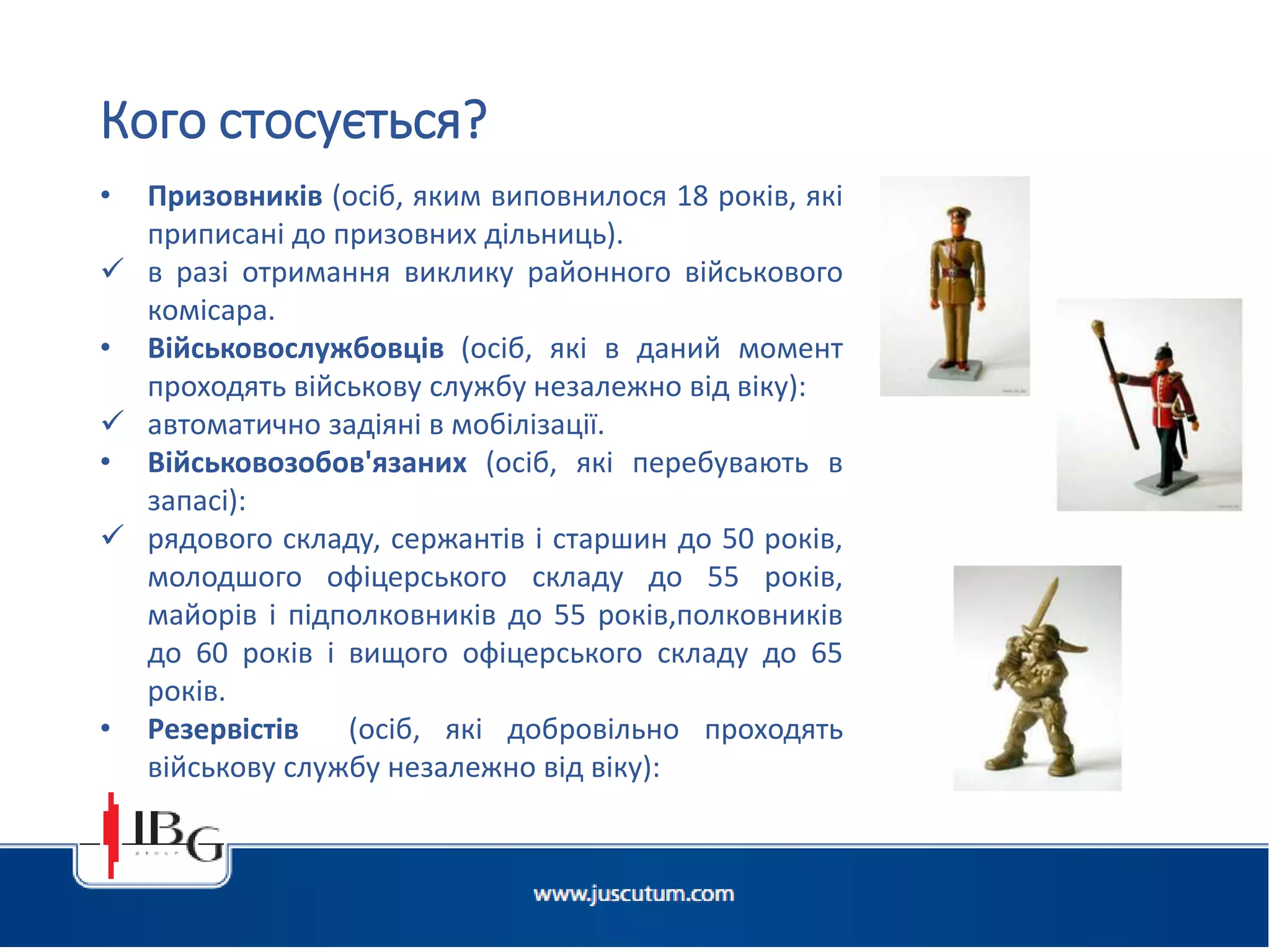 • Призовників (осіб, яким виповнилося 18 років, які
приписані до призовних дільниць).
 в разі отримання виклику районного військового
комісара.
• Військовослужбовців (осіб, які в даний момент
проходять військову службу незалежно від віку):
 автоматично задіяні в мобілізації.
• Військовозобов'язаних (осіб, які перебувають в
запасі):
 рядового складу, сержантів і старшин до 50 років,
молодшого офіцерського складу до 55 років,
майорів і підполковників до 55 років,полковників
до 60 років і вищого офіцерського складу до 65
років.
• Резервістів (осіб, які добровільно проходять
військову службу незалежно від віку):
 автоматично задіяні в мобілізації.
Кого стосується?
 