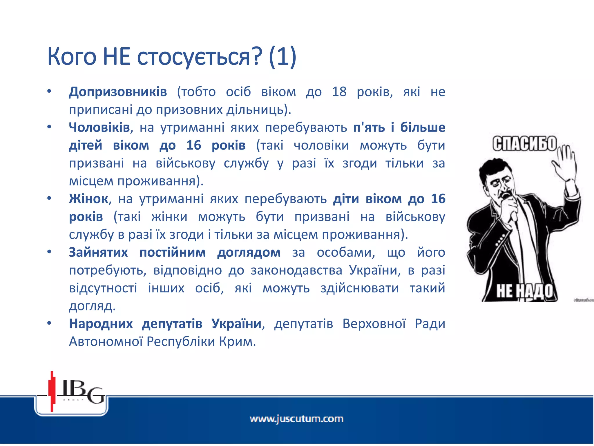 • Допризовників (тобто осіб віком до 18 років, які не
приписані до призовних дільниць).
• Чоловіків, на утриманні яких перебувають п'ять і більше
дітей віком до 16 років (такі чоловіки можуть бути
призвані на військову службу у разі їх згоди тільки за
місцем проживання).
• Жінок, на утриманні яких перебувають діти віком до 16
років (такі жінки можуть бути призвані на військову
службу в разі їх згоди і тільки за місцем проживання).
• Зайнятих постійним доглядом за особами, що його
потребують, відповідно до законодавства України, в разі
відсутності інших осіб, які можуть здійснювати такий
догляд.
• Народних депутатів України, депутатів Верховної Ради
Автономної Республіки Крим.
Кого НЕ стосується? (1)
 