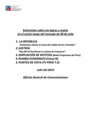 Entrevistas sobre los logros y metas
en el sector luego del mensaje de 28 de Julio
1. LA REPÚBLICA
“Evaluamos aliviar el costo del crédito de las viviendas”
2.GESTÍON
“Hay 80 mil hectáreas en manos de invasores”
3.AMPLIACIÓN DE NOTICIAS (Radio Programas del Perú)
4.RUMBO ECONÓMICO (Canal N)
5.PUNTOS DE VISTA (TV PERÚ 7.3)
Julio del 2014
Oficina General de Comunicaciones
 