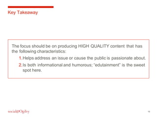 16 
Key Takeaway 
The focus should be on producing HIGH QUALITY content that has 
the following characteristics: 
1.Helps address an issue or cause the public is passionate about. 
2.Is both informational and humorous; “edutainment” is the sweet 
spot here. 
 