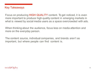 32 
Key Takeaways 
Focus on producing HIGH QUALITY content. To get noticed, it is even 
more important to produce high quality content in emerging markets in 
what is viewed by social media users as a space overcrowded with ads. 
When thinking about the audience, focus less on media attention and 
more on the everyday person. 
The content source, individual companies, and brands aren’t as 
important, but where people can find content is. 
 