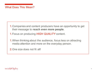 4 
What Does This Mean? 
1.Companies and content producers have an opportunity to get 
their message to reach even more people. 
1.Focus on producing HIGH QUALITY content. 
1.When thinking about the audience, focus less on attracting 
media attention and more on the everyday person. 
2.One size does not fit all! 
 