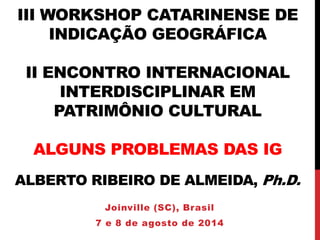 III WORKSHOP CATARINENSE DE
INDICAÇÃO GEOGRÁFICA
II ENCONTRO INTERNACIONAL
INTERDISCIPLINAR EM
PATRIMÔNIO CULTURAL
ALGUNS PROBLEMAS DAS IG
ALBERTO RIBEIRO DE ALMEIDA, Ph.D.
Joinville (SC), Brasil
7 e 8 de agosto de 2014
 