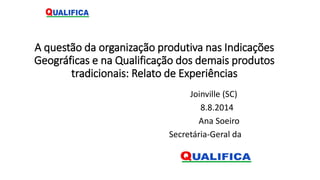 A questão da organização produtiva nas Indicações
Geográficas e na Qualificação dos demais produtos
tradicionais: Relato de Experiências
Joinville (SC)
8.8.2014
Ana Soeiro
Secretária-Geral da
 