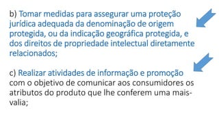 b) Tomar medidas para assegurar uma proteção
jurídica adequada da denominação de origem
protegida, ou da indicação geográfica protegida, e
dos direitos de propriedade intelectual diretamente
relacionados;
c) Realizar atividades de informação e promoção
com o objetivo de comunicar aos consumidores os
atributos do produto que lhe conferem uma mais-
valia;
 