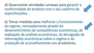 d) Desenvolver atividades conexas para garantir a
conformidade do produto com o seu caderno de
especificações;
e) Tomar medidas para melhorar o funcionamento
do regime, nomeadamente através do
desenvolvimento de competências económicas, da
realização de análises económicas, da divulgação de
informações económicas sobre o regime e da
prestação de aconselhamento aos produtores;
 