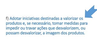 f) Adotar iniciativas destinadas a valorizar os
produtos e, se necessário, tomar medidas para
impedir ou travar ações que desvalorizem, ou
possam desvalorizar, a imagem dos produtos.
 