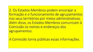 2. Os Estados-Membros podem encorajar a
formação e o funcionamento de agrupamentos
nos seus territórios por meios administrativos.
Além disso, os Estados-Membros comunicam à
Comissão os nomes e endereços dos
agrupamentos.
A Comissão torna públicas essas informações.
 