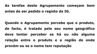 As tarefas deste Agrupamento começam bem
antes de ser pedido o registo da IG.
Quando o Agrupamento percebe que o produto,
de facto, é tratado pelo seu nome geográfico
deve tentar perceber se há ou não alguma
relação entre o produto e a região de onde
provém ou se o nome tem reputação
 