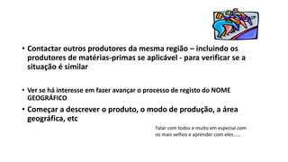 • Contactar outros produtores da mesma região – incluindo os
produtores de matérias-primas se aplicável - para verificar se a
situação é similar
• Ver se há interesse em fazer avançar o processo de registo do NOME
GEOGRÁFICO
• Começar a descrever o produto, o modo de produção, a área
geográfica, etc
Falar com todos e muito em especial com
os mais velhos e aprender com eles……
 