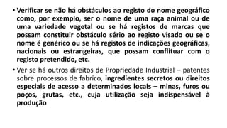 • Verificar se não há obstáculos ao registo do nome geográfico
como, por exemplo, ser o nome de uma raça animal ou de
uma variedade vegetal ou se há registos de marcas que
possam constituir obstáculo sério ao registo visado ou se o
nome é genérico ou se há registos de indicações geográficas,
nacionais ou estrangeiras, que possam conflituar com o
registo pretendido, etc.
• Ver se há outros direitos de Propriedade Industrial – patentes
sobre processos de fabrico, ingredientes secretos ou direitos
especiais de acesso a determinados locais – minas, furos ou
poços, grutas, etc., cuja utilização seja indispensável à
produção
 