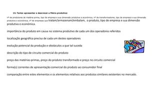 14. Tentar apresentar e descrever a fileira produtiva:
nº de produtores de matéria-prima, tipo de empresa e sua dimensão produtiva e económica, nº de transformadores, tipo de empresa e sua dimensão
produtiva e económica, nº de empresas que tratam/armazenam/embalam, o produto, tipo de empresa e sua dimensão
produtiva e económica.
importância do produto em causa no sistema produtivo de cada um dos operadores referidos
localização geográfica precisa de cada um destes operadores
evolução potencial da produção e obstáculos a que tal suceda
descrição do tipo de circuito comercial do produto
preço das matérias-primas, preço do produto transformado e preço no circuito comercial
forma(s) correntes de apresentação comercial do produto ao consumidor final
comparação entre estes elementos e os elementos relativos aos produtos similares existentes no mercado.
 