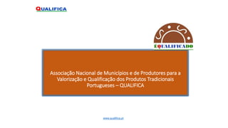 Associação Nacional de Municípios e de Produtores para a
Valorização e Qualificação dos Produtos Tradicionais
Portugueses – QUALIFICA
www.qualifica.pt
 