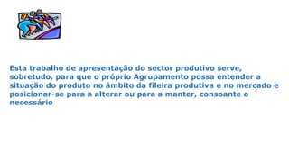 Esta trabalho de apresentação do sector produtivo serve,
sobretudo, para que o próprio Agrupamento possa entender a
situação do produto no âmbito da fileira produtiva e no mercado e
posicionar-se para a alterar ou para a manter, consoante o
necessário
 