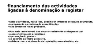 financiamento das actividades
ligadas à denominação a registar
•Estas actividades, nesta fase, podem ser limitadas ao estudo do produto,
•à preparação do caderno de especificações
•e ao estudo da fileira produtiva.
•Mas mais tarde haverá que encarar seriamente as despesas com
•o apoio técnico aos produtores,
•à promoção do produto
•ao controlo da fileira produtiva,
•à defesa contra exploração da reputação, usos abusivos, etc.
 