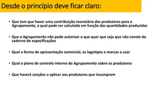 Desde o princípio deve ficar claro:
• Que tem que haver uma contribuição monetária dos produtores para o
Agrupamento, a qual pode ser calculada em função das quantidades produzidas
• Que o Agrupamento não pode autorizar o que quer que seja que não conste do
caderno de especificações
• Qual a forma de apresentação comercial, os logotipos e marcas a usar
• Qual o plano de controlo interno do Agrupamento sobre os produtores
• Que haverá sanções a aplicar aos produtores que incumpram
 