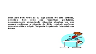 zelar pelo bom nome da IG cuja gestão lhe está confiada,
defendo-a bem como aos respectivos produtores,
designadamente denunciando situações abusivas ou que
possam configurar a situação de ilícito criminal, conforme
determina aliás o próprio Código da Propriedade Industrial – na
Europa
 