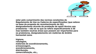 zelar pelo cumprimento das normas constantes do
Regulamento de Uso ou Caderno de especificações (que esteve
na base da proposta de reconhecimento da IG),
designadamente através da prestação de apoio técnico aos
produtores – não só no que se refere especificamente à IG
mas também noutras áreas que possam ser importantes para
os produtores, designadamente em matérias de âmbito
horizontal como
higiene,
rotulagem,
materiais de acondicionamento,
armazenagem,
acondicionamento,
distribuição,
comercialização, etc.,
 